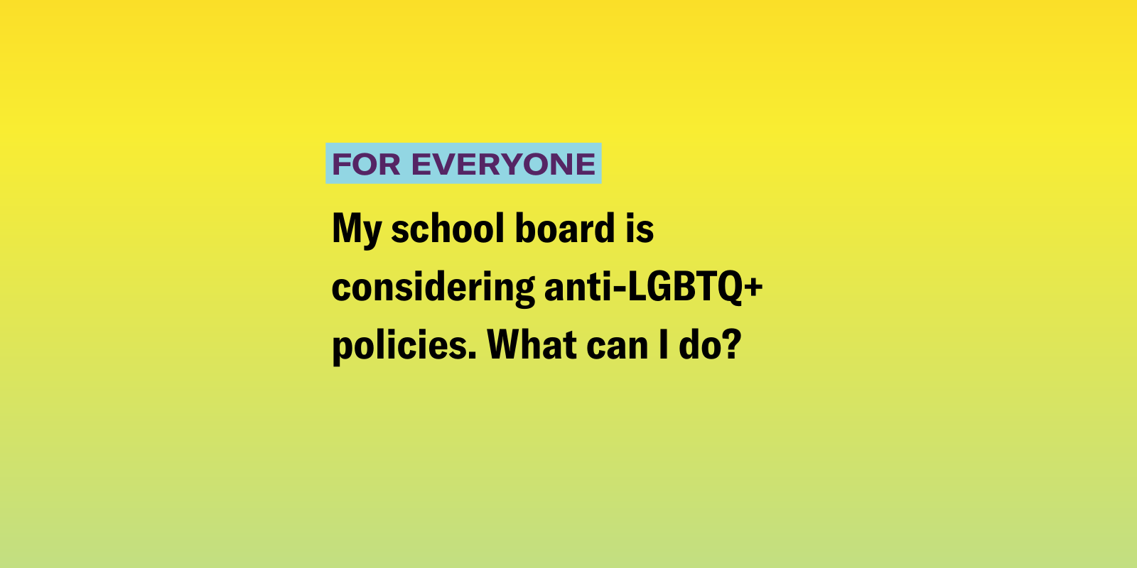 Parents_AntiLGBTQ Policies.png My school board is considering anti-LGBTQ+ policies. What can I do?