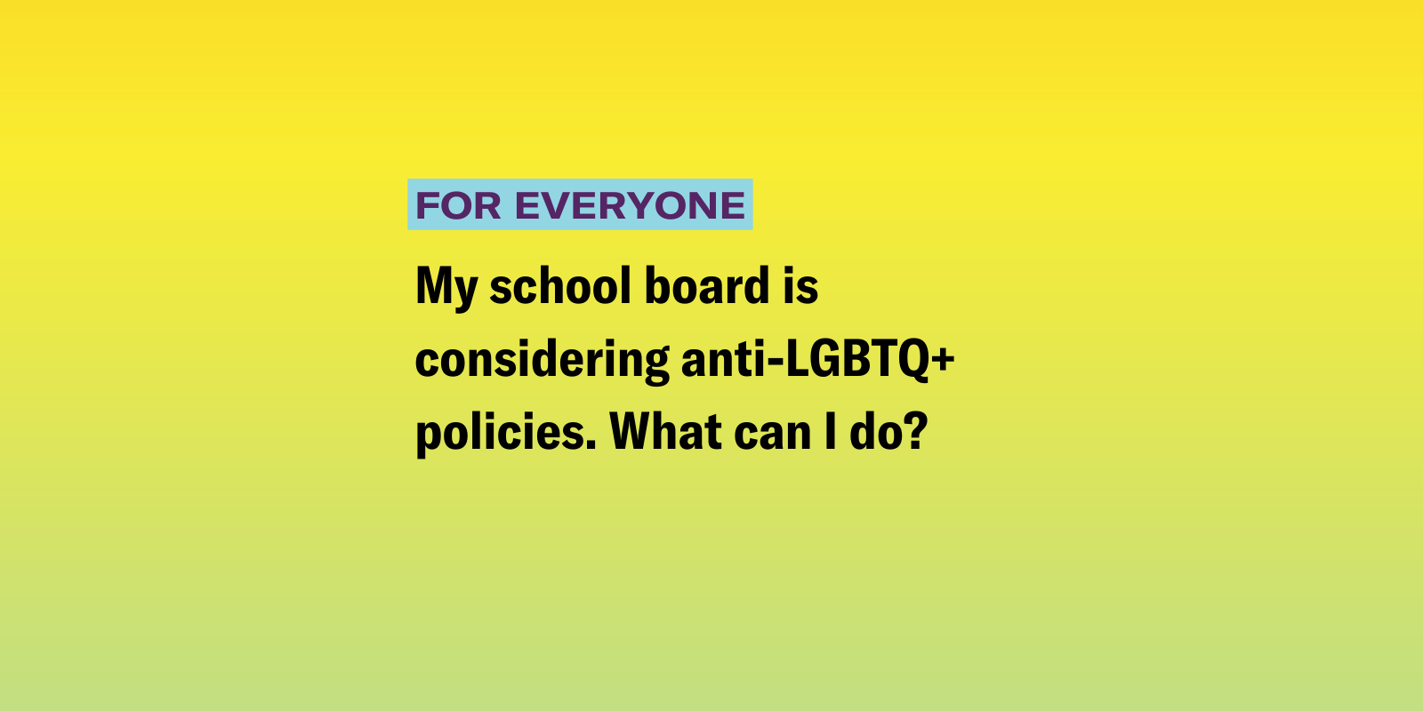 My school board is considering anti-LGBTQ+ policies. What can I do? 