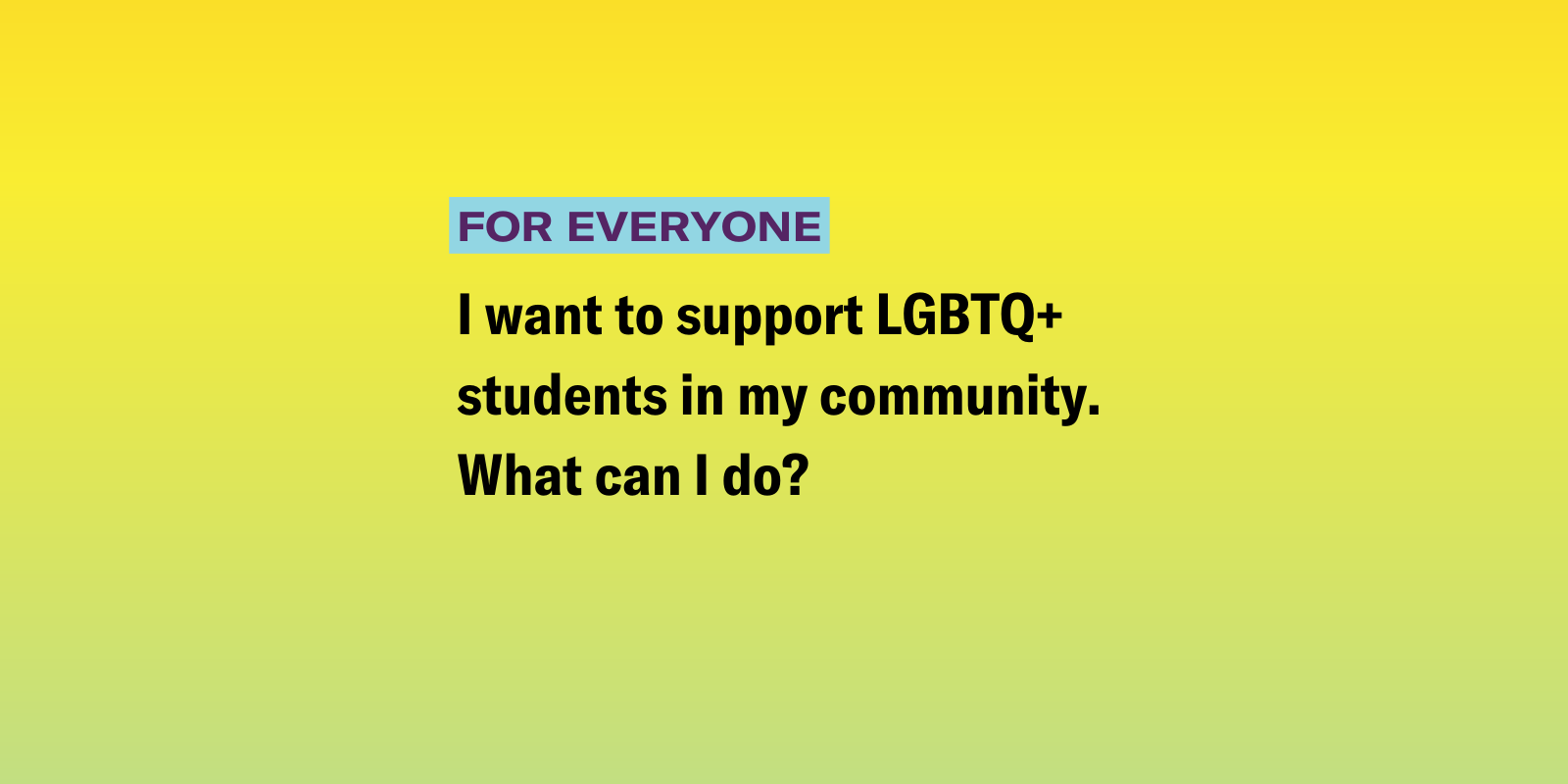 Everyone_Bad School Board.png I want to support LGBTQ+ students in my community. What can I do?