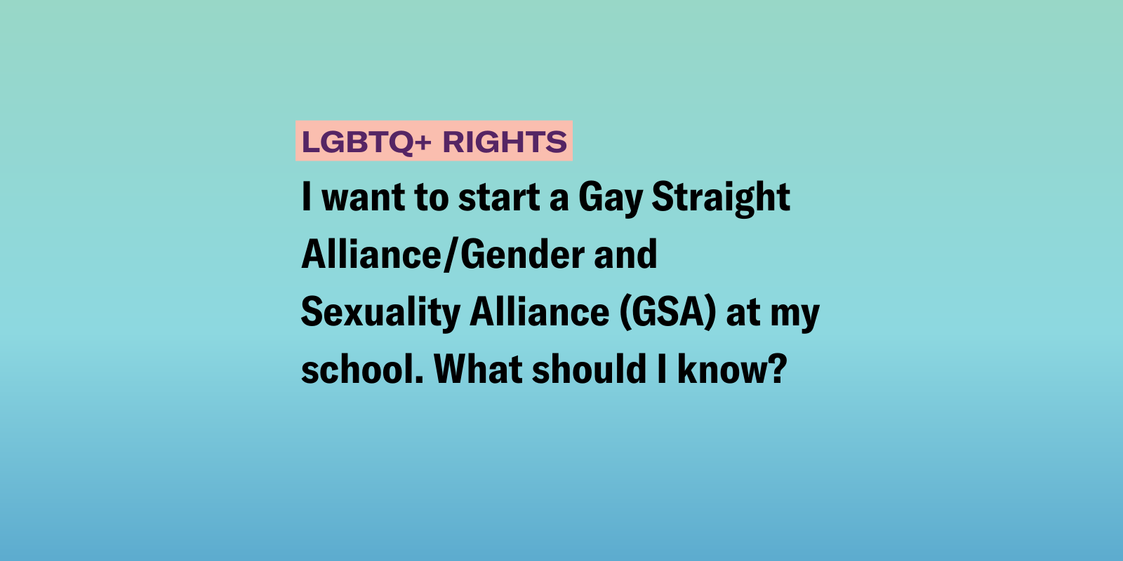 Gradient background of purple, orange and white with the following text "I want to start a Gay Straight Alliance/Gender and Sexuality Alliance (GSA) at my school. What should I know?" 