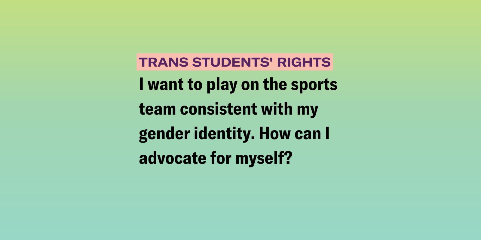 gradient background of pink, green, yellow and blue with the following text "I want to play on the sports team consistent with my gender identity. How can I advocate for myself?"