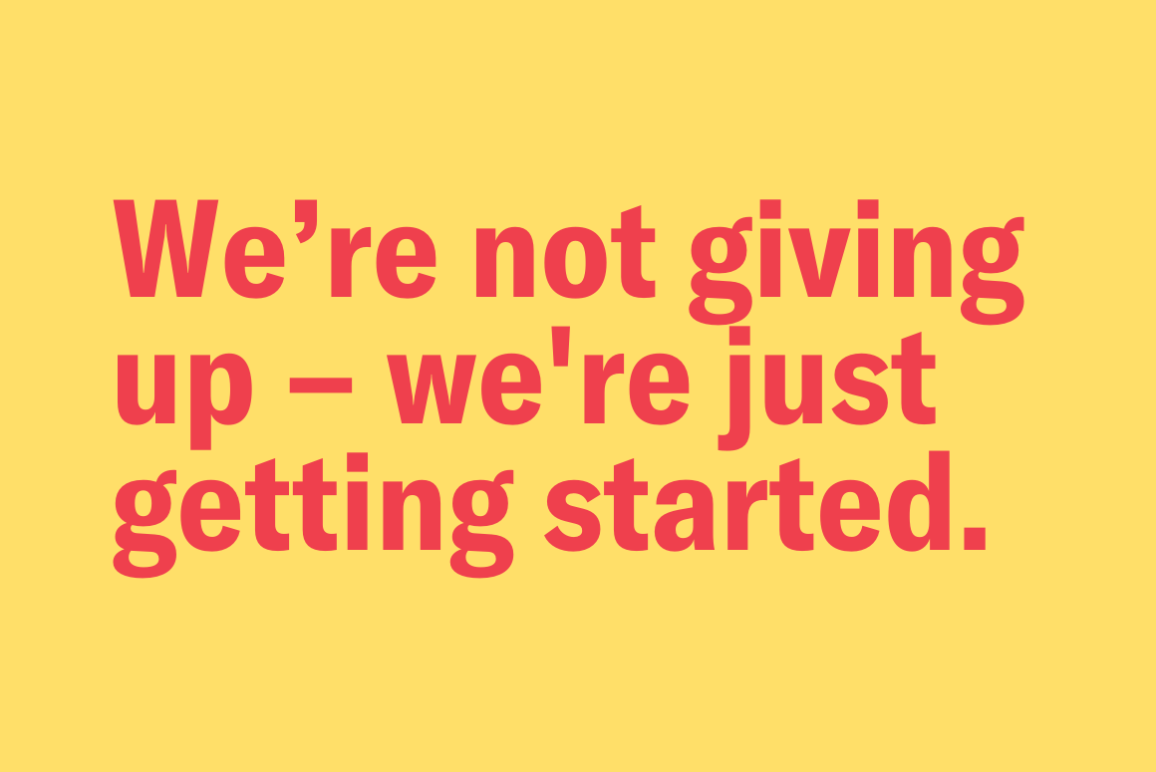 yellow background with the following text in red: "We're not giving up -- we are just getting started."