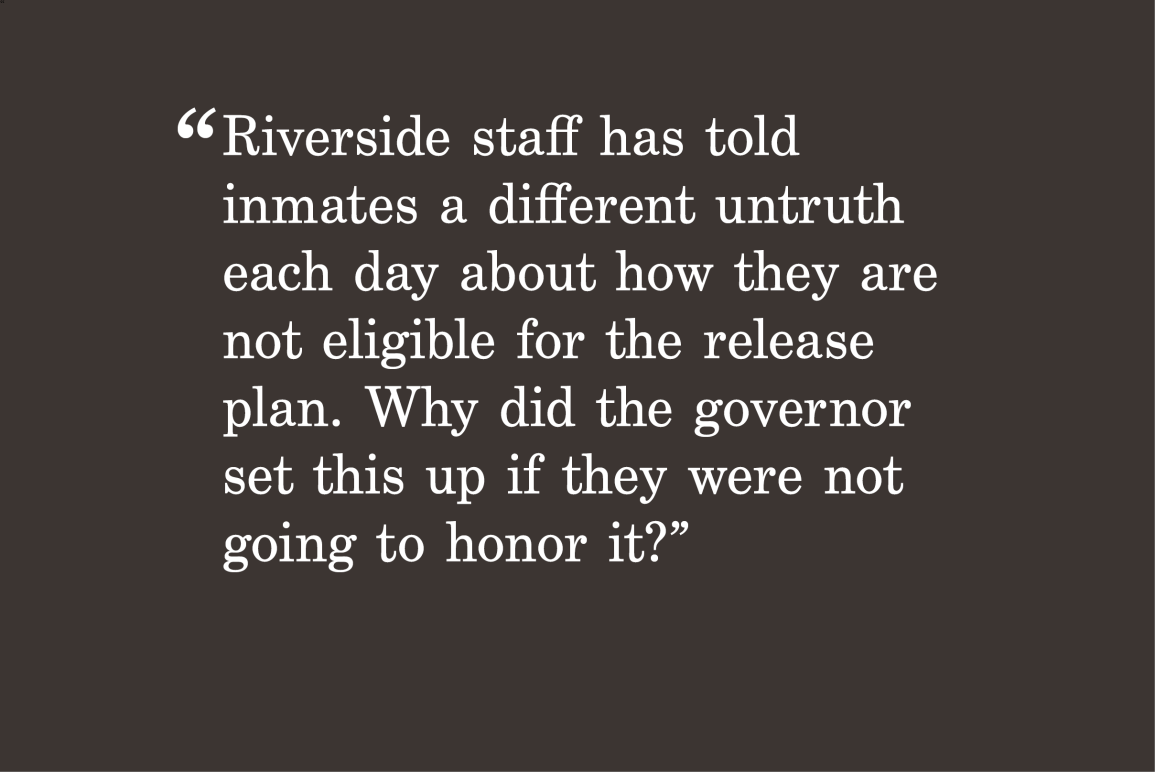gray background with a quote "Riverside staff has told inmates a different untruth each day about how they are not eligible for the release plan. Why did the governor set this up if they were not going to honor it?"