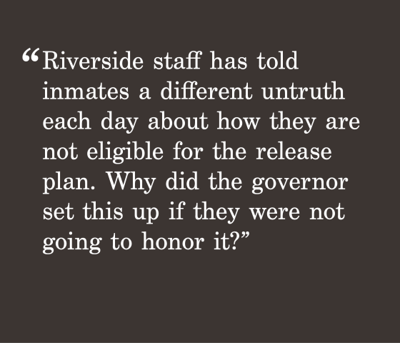gray background with a quote "Riverside staff has told inmates a different untruth each day about how they are not eligible for the release plan. Why did the governor set this up if they were not going to honor it?"